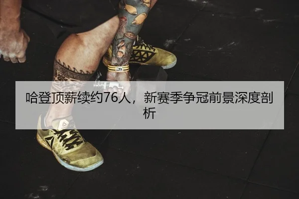 哈登顶薪续约76人，新赛季争冠前景深度剖析